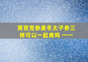 黄芪党参麦冬太子参三样可以一起煮吗 一一